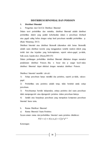 58
DISTRIBUSI BINOMIAL DAN POISSON
1. Distribusi Binomial
a. Pengertian dan Ciri-Ciri Distribusi Binomial
Dalam teori probabilitas dan statistika, distribusi Binomial adalah distribusi
probabilitas diskrit yang jumlah keberhasilan dalam n percobaan (berhasil
atau gagal) saling bebas dengan setiap hasil percobaan memiliki probabilitas p.
(Raini Manurung 2013)
Distribusi binomial atau distribusi Bernoulli (ditemukan oleh James Bernoulli)
adalah suatu distribusi teoretis yang menggunakan variable random diskrit yang
terdiri dari dua kejadian yang berkomplemen, seperti sukses-gagal, ya-tidak,
baik-cacat, kepala-ekor. (Hasan,2001:55)
Dalam perhitungan probabilitas distribusi Binomial dilakukan dengan memakai
pendekatan distribusi Poisson. Jika n besar dan p sangat kecil maka
distribusi Binomial dapat didekati dengan memakai distribusi Poisson.
Distribusi binomial memiliki ciri-ciri:
1) Setiap percobaan hanya memiliki dua peristiwa, seperti ya-tidak, sukses-
gagal.
2) Probabilitas satu peristiwa adalah tetap, tidak berubah untuk setiap
percobaan.
3) Percobaannya bersifat independen, artinya peristiwa dari suatu percobaan
tidak mempengaruhi atau dipengaruhi peristiwa dalam percobaan lainnya.
4) Jumlah atau banyaknya percobaan yang merupakan komponen percobaan
binomial harus tentu.
b. Rumus Distribusi Binomial
a) Rumus Binomial Suatu Peristiwa
Secara umum rumus dari probabilitas binomial suatu peristiwa dituliskan:
𝑃( 𝑋 = 𝑥) = 𝑏( 𝑥; 𝑛, 𝑝) = 𝐶 𝑥
𝑛
𝑝 𝑥
𝑞 𝑛−𝑥
Keterangan:
 