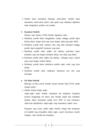 6
f. Statistik dapat menentukan hubungan sebab-akibat. Statistik dapat
menentukan sebab-sebab pokok suatu gejala yang selanjutnya digunakan
untuk mengadakan prediksi atau ramalan.
3. Kegunaan Statistik
Menurut Agus Iriyanto (1988), Statistik digunakan untuk :
a. Membantu peneliti dalam menggunakan sampel sehingga peneliti dapat
bekerja efisien dengan hasil yang sesuai dengan objek yang ingin diteliti.
b. Membantu peneliti untuk membaca data yang telah terkumpul sehingga
peneliti dapat mengambil keputusan yang tepat.
c. Membantu peneliti untuk melihat ada tidaknya perbedaan antara
kelompok yang satu dengan kelompok lainnya atas objek yang diteliti.
d. Membantu peneliti untuk melihat ada tidaknya hubungan antara variabel
yang sesuai dengan variabel lainnya.
e. Membantu peneliti dalam melakukan prediksi untuk waktu yang akan
datang.
f. Membantu peneliti untuk melakukan interpretasi atas data yang
terkumpul.
4. Ciri Khas Statistik
Beberapa ciri khas pokok Statistik menurut Sutrisno Hadi (1978), adalah
sebagai berikut :
a. Statistik bekerja dengan angka.
Angka-angka dalam Statistik mempunyai dua pengertian. Pengertian
pertama mengandung arti bahwa data Statistik adalah data kuantitatif,
misalnya dalam menyatakan jumlah siswa SMU di suatu kabupaten,
sudah tentu diperlakukan angka-angka yang menyatakan jumlah siswa.
Pengertian yang kedua adalah angka Statistik sebagai nilai mempunyai
arti kualitatif yang diwujudkan dalam angka, seperti kecerdasan, metode
mengajar, mutu sekolah dan sebagainya.
 