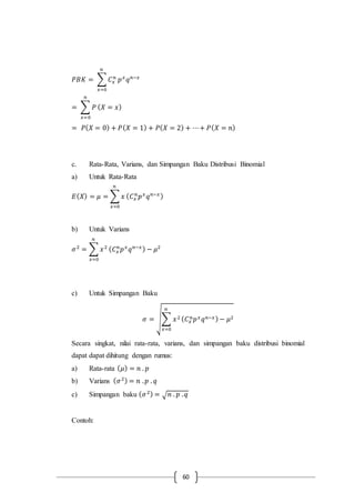 60
𝑃𝐵𝐾 = ∑ 𝐶 𝑥
𝑛
𝑛
𝑥=0
𝑝 𝑥
𝑞 𝑛−𝑥
= ∑ 𝑃
𝑛
𝑥=0
( 𝑋 = 𝑥)
= 𝑃( 𝑋 = 0) + 𝑃( 𝑋 = 1) + 𝑃( 𝑋 = 2) + ⋯+ 𝑃( 𝑋 = 𝑛)
c. Rata-Rata, Varians, dan Simpangan Baku Distribusi Binomial
a) Untuk Rata-Rata
𝐸( 𝑋) = 𝜇 = ∑ 𝑥
𝑛
𝑥=0
( 𝐶 𝑥
𝑛
𝑝 𝑥
𝑞 𝑛−𝑥)
b) Untuk Varians
𝜎2
= ∑ 𝑥2
𝑛
𝑥=0
( 𝐶 𝑥
𝑛
𝑝 𝑥
𝑞 𝑛−𝑥) − 𝜇2
c) Untuk Simpangan Baku
𝜎 = √∑ 𝑥2
𝑛
𝑥=0
( 𝐶 𝑥
𝑛 𝑝 𝑥 𝑞 𝑛−𝑥)− 𝜇2
Secara singkat, nilai rata-rata, varians, dan simpangan baku distribusi binomial
dapat dapat dihitung dengan rumus:
a) Rata-rata ( 𝜇) = 𝑛 . 𝑝
b) Varians ( 𝜎2) = 𝑛 . 𝑝 . 𝑞
c) Simpangan baku ( 𝜎2) = √ 𝑛 . 𝑝 . 𝑞
Contoh:
 