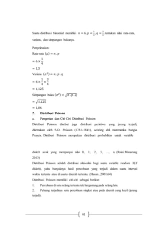 61
Suatu distribusi binomial memiliki 𝑛 = 6, 𝑝 =
1
4
, 𝑞 =
3
4
. tentukan nilai rata-rata,
varians, dan simpangan bakunya.
Penyelesaian:
Rata-rata ( 𝜇) = 𝑛 . 𝑝
= 6 ×
1
4
= 1,5
Varians ( 𝜎2) = 𝑛 . 𝑝 . 𝑞
= 6 ×
1
4
×
3
4
= 1,125
Simpangan baku ( 𝜎2) = √ 𝑛 . 𝑝 . 𝑞
= √1,125
= 1,06
2. Distribusi Poisson
a. Pengertian dan Ciri-Ciri Distribusi Poisson
Distribusi Poisson disebut juga distribusi peristiwa yang jarang terjadi,
ditemukan oleh S.D. Poisson (1781-1841), seorang ahli matematika bangsa
Prancis. Distibusi Poisson merupakan distribusi probabilitas untuk variable
diskrit acak yang mempunyai nilai 0, 1, 2, 3, ..., n. (Raini Manurung
2013)
Distribusi Poisson adalah distribusi nilai-nilai bagi suatu variable random X(X
diskrit), yaitu banyaknya hasil percobaan yang terjadi dalam suatu interval
waktu tertentu atau di suatu daerah tertentu. (Hasan ,2001:64)
Distribusi Poisson memiliki ciri-ciri sebagai berikut:
1. Percobaan di satu selang tertentu tak bergantung pada selang lain.
2. Peluang terjadinya satu percobaan singkat atau pada daerah yang kecil (jarang
terjadi).
 