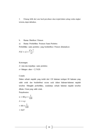 62
3. Peluang lebih dari satu hasil percobaan akan terjadi dalam selang waktu singkat
tertentu, dapat diabaikan.
b. Rumus Distribusi Poisson
a) Rumus Probabilitas Posisson Suatu Peristiwa
Probabilitas suatu peristiwa yang berdistribusi Poisson dirumuskan:
𝑃( 𝑋 = 𝑥) =
𝜆 𝑥
𝑒−𝜆
𝑥!
Keterangan:
𝜆= rata-rata terjadinya suatu peristiwa
𝑒= bilangan alam = 2,71828
Contoh:
Dalam sebuah majalah yang terdiri dari 120 halaman terdapat 80 halaman yang
salah cetak dan berdistribusi secara acak dalam halaman-halaman majalah
tersebut. Hitunglah probabilitas, seandainya sebuah halaman majalah tersebut
dibuka 4 kata yang salah cetak.
Penyelesaian:
𝑛 = 80; 𝑝 =
1
120
𝜆 = 𝑛. 𝑝
= 80 ×
1
120
= 0,67
 
