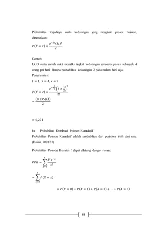 63
Probabilitas terjadinya suatu kedatangan yang mengikuti proses Poisson,
dirumuskan:
𝑃( 𝑋 = 𝑥) =
𝑒−𝜆𝑡 ( 𝜆𝑡) 𝑥
𝑥!
Contoh:
UGD suatu rumah sakit memiliki tingkat kedatangan rata-rata pasien sebanyak 4
orang per hari. Berapa probabilitas kedatangan 2 pada malam hari saja.
Penyelesaian:
𝑡 = 1; 𝜆 = 4; 𝑥 = 2
𝑃( 𝑋 = 2) =
𝑒−4
1
2 (4 ×
1
2
)
2
2!
=
(0,135)(4)
2
= 0,271
b) Probabilitas Distribusi Poisson Kumulatif
Probabilitas Poisson Kumulatif adalah probabilitas dari peristiwa lebih dari satu.
(Hasan, 2001:67)
Probabilitas Poisson Kumulatif dapat dihitung dengan rumus:
𝑃𝑃𝐾 = ∑
𝜆 𝑥
𝑒−𝜆
𝑥!
𝑛
𝑥=0
= ∑ 𝑃( 𝑋 = 𝑥)
𝑛
𝑥=0
= 𝑃( 𝑋 = 0) + 𝑃( 𝑋 = 1) + 𝑃( 𝑋 = 2) + ⋯+ 𝑃( 𝑋 = 𝑛)
 