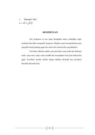 65
c. Simpangan baku
𝜎 = √𝜆 = √ 𝑛 . 𝑝
KESIMPULAN
Dari penjelasan di atas dapat disimpulkan bahwa probabilitas dapat
membantu kita dalam mengambil keputusan. Misalnya seperti memperkirakan mana
yang lebih banyak peluang gagal atau sukses dari sebuah usaha yang dilakukan.
Percobaan Binomial adalah suatu percobaan yang terdiri dari beberapa
usaha, yang mana setiap usaha memiliki dua kemungkinan hasil yaitu berhasil dan
gagal. Percobaan tersebut disebut dengan tindakan Bernoulli atau percobaan
Bernoulli (Bernoulli trial)
 
