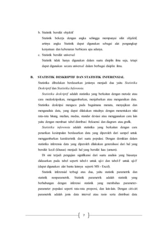 7
b. Statistik bersifat objektif
Statistik bekerja dengan angka sehingga mempunyai sifat objektif,
artinya angka Statistik dapat digunakan sebagai alat pengungkap
kenyataan dan kebenaran berbicara apa adanya.
c. Statistik bersifat universal
Statistik tidak hanya digunakan dalam suatu disiplin ilmu saja, tetapi
dapat digunakan secara universal dalam berbagai disiplin ilmu.
B. STATISTIK DESKRIPTIF DAN STATISTIK INFERENSIAL
Statistika dibedakan berdasarkan jenisnya menjadi dua yaitu Statistika
Deskriptif dan Statistika Inferensia.
Statistika deskriptif adalah statistika yang berkaitan dengan metode atau
cara medeskripsikan, menggambarkan, menjabarkan atau menguraikan data.
Statistika deskripsi mengacu pada bagaimana menata, menyajikan dan
menganalisis data, yang dapat dilakukan misalnya dengan menentukan nilai
rata-rata hitung, median, modus, standar deviasi atau menggunakan cara lain
yaitu dengan membuat tabel distribusi frekuensi dan diagram atau grafik.
Statistika inferensia adalah statistika yang berkaitan dengan cara
penarikan kesimpulan berdasarkan data yang diperoleh dari sampel untuk
menggambarkan karakteristik dari suatu populasi. Dengan demikian dalam
statistika inferensia data yang diperoleh dilakukan generalisasi dari hal yang
bersifat kecil (khusus) menjadi hal yang bersifat luas (umum).
Di sini terjadi pengujian signifikansi dari suatu analisis yang biasanya
didasarkan pada tabel seperti tabel-t untuk uji-t dan tabel-F untuk uji-F
(dapat digunakan alat bantu lainnya seperti MS - Excel).
Statistik inferensial terbagi atas dua, yaitu statistik parametrik dan
statistik nonparametrik. Statistik parametrik adalah statistik yang
berhubungan dengan inferensi statistik yang membahas parameter-
parameter populasi seperti rata-rata proporsi, dan lain-lain. Dengan ciri-ciri
parametrik adalah jenis data interval atau rasio serta distribusi data
 