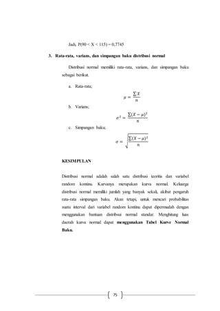 75
Jadi, P(90 < X < 115) = 0,7745
3. Rata-rata, varians, dan simpangan baku distribusi normal
Distribusi normal memiliki rata-rata, varians, dan simpangan baku
sebagai berikut.
a. Rata-rata;
𝜇 =
∑ 𝑋
𝑛
b. Varians;
𝜎2
=
∑(𝑋 − 𝜇)2
𝑛
c. Simpangan baku;
𝜎 = √
∑(𝑋 − 𝜇)2
𝑛
KESIMPULAN
Distribusi normal adalah salah satu distribusi teoritis dan variabel
random kontinu. Kurvanya merupakan kurva normal. Keluarga
distribusi normal memiliki jumlah yang banyak sekali, akibat pengaruh
rata-rata simpangan baku. Akan tetapi, untuk mencari probabilitas
suatu interval dari variabel random kontinu dapat dipermudah dengan
menggunakan bantuan distribsui normal standar. Menghitung luas
daerah kurva normal dapat menggunakan Tabel Kurve Normal
Baku.
 
