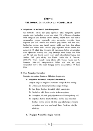 76
BAB VIII
UJI HOMOGENITAS DAN UJI NORMALITAS
A. Pengertian Uji Normalitas dan Homogenitas
Uji normalitas adalah alat yang digunakan untuk mengetahui apakah
populasi data berdistribusi normal atau tidak. Uji ini biasanya digunakan
untuk mengukur data berskala ordinal, interval, ataupun rasio. Jika analisis
menggunakan metode parametrik, maka persyaratan normalitas harus
terpenuhi yaitu data berasal dari distribusi yang normal. Jika data tidak
berdistribusi normal, atau jumlah sampel sedikit dan jenis data adalah
nominal atau ordinal maka metode yang digunakan adalah statistik non
parametrik. Di pihak lain, beberapa ahli menyatakan bahwa uji normalitas
tidak diperlukan terhadap data yang jumlahnya sama dengan atau lebih
dari 30 buah atau disebut sampel besar seperti dikemukakan Sudjana dan
Sutrisno Hadi (yang dikutip oleh Usman Husaini dan R. Purnomo,
2006:109). Tetapi Nunnaly (yang dikutip oleh Usman Husaini dan R.
Purnomo, 2006:109) mengemukakan bahwa ada pula ahli yang
menyatakan bahwa data sudah dianggap normal jika jumlahnya 100 buah
lebih.
B. Cara Pengujian Normalitas
Pengujian normalitas data dapat dilakukan dengan cara:
a. Pengujian Normalitas dengan Kertas Peluang
Langkah-langkah Pengujian Normalitas dengan Kertas Peluang.
1) Urutkan data dari yang terendah sampai tertinggi.
2) Buat daftar distribusi komulatif relatif kurang dari.
3) Gambarkan nilai daftar tersebut ke kertas peluang.
4) Hubungkan titik-titik yang digambarkan di kertas peluang tadi.
5) Simpulkan bahwa data berdistribusi normal atau mendekati
distribusi normal apabila titik-titik yang dihubungkan tersebut
merupakan garis lurus atau hampir lurus. Demikian pula jika
sebaliknya.
b. Pengujian Normalitas dengan Kurtosis
 