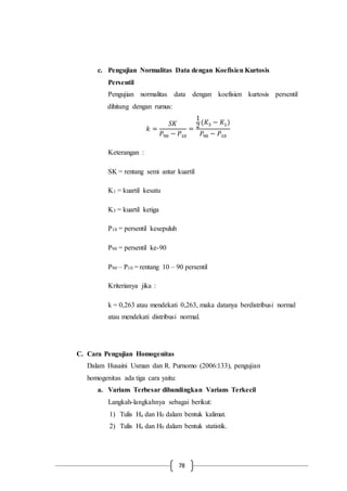 78
c. Pengujian Normalitas Data dengan Koefisien Kurtosis
Persentil
Pengujian normalitas data dengan koefisien kurtosis persentil
dihitung dengan rumus:
𝑘 =
𝑆𝐾
𝑃90 − 𝑃10
=
1
2
(𝐾3 − 𝐾1)
𝑃90 − 𝑃10
Keterangan :
SK = rentang semi antar kuartil
K1 = kuartil kesatu
K3 = kuartil ketiga
P10 = persentil kesepuluh
P90 = persentil ke-90
P90 – P10 = rentang 10 – 90 persentil
Kriterianya jika :
k = 0,263 atau mendekati 0,263, maka datanya berdistribusi normal
atau mendekati distribusi normal.
C. Cara Pengujian Homogenitas
Dalam Husaini Usman dan R. Purnomo (2006:133), pengujian
homogenitas ada tiga cara yaitu:
a. Varians Terbesar dibandingkan Varians Terkecil
Langkah-langkahnya sebagai berikut:
1) Tulis Ha dan H0 dalam bentuk kalimat.
2) Tulis Ha dan H0 dalam bentuk statistik.
 
