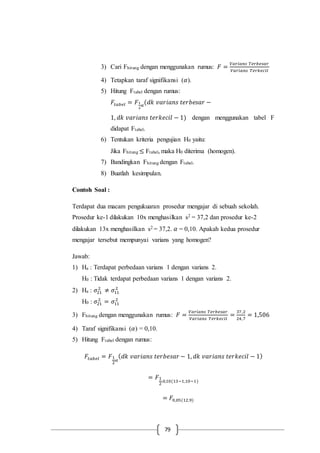 79
3) Cari Fhitung dengan menggunakan rumus: 𝐹 =
𝑉𝑎𝑟𝑖𝑎𝑛𝑠 𝑇𝑒𝑟𝑏𝑒𝑠𝑎𝑟
𝑉𝑎𝑟𝑖𝑎𝑛𝑠 𝑇𝑒𝑟𝑘𝑒𝑐𝑖𝑙
4) Tetapkan taraf signifikansi (𝛼).
5) Hitung Ftabel dengan rumus:
𝐹𝑡𝑎𝑏𝑒𝑙 = 𝐹1
2
𝛼
(𝑑𝑘 𝑣𝑎𝑟𝑖𝑎𝑛𝑠 𝑡𝑒𝑟𝑏𝑒𝑠𝑎𝑟 −
1, 𝑑𝑘 𝑣𝑎𝑟𝑖𝑎𝑛𝑠 𝑡𝑒𝑟𝑘𝑒𝑐𝑖𝑙 − 1) dengan menggunakan tabel F
didapat Ftabel.
6) Tentukan kriteria pengujian H0 yaitu:
Jika Fhitung ≤ Ftabel, maka H0 diterima (homogen).
7) Bandingkan Fhitung dengan Ftabel.
8) Buatlah kesimpulan.
Contoh Soal :
Terdapat dua macam pengukuaran prosedur mengajar di sebuah sekolah.
Prosedur ke-1 dilakukan 10x menghasilkan s2 = 37,2 dan prosedur ke-2
dilakukan 13x menghasilkan s2 = 37,2. 𝛼 = 0,10. Apakah kedua prosedur
mengajar tersebut mempunyai varians yang homogen?
Jawab:
1) Ha : Terdapat perbedaan varians 1 dengan varians 2.
H0 : Tidak terdapat perbedaan varians 1 dengan varians 2.
2) Ha : 𝜎21
2
≠ 𝜎11
2
H0 : 𝜎21
2
= 𝜎11
2
3) Fhitung dengan menggunakan rumus: 𝐹 =
𝑉𝑎𝑟𝑖𝑎𝑛𝑠 𝑇𝑒𝑟𝑏𝑒𝑠𝑎𝑟
𝑉𝑎𝑟𝑖𝑎𝑛𝑠 𝑇𝑒𝑟𝑘𝑒𝑐𝑖𝑙
=
37,2
24,7
= 1,506
4) Taraf signifikansi (𝛼) = 0,10.
5) Hitung Ftabel dengan rumus:
𝐹𝑡𝑎𝑏𝑒𝑙 = 𝐹1
2
𝛼
( 𝑑𝑘 𝑣𝑎𝑟𝑖𝑎𝑛𝑠 𝑡𝑒𝑟𝑏𝑒𝑠𝑎𝑟 − 1, 𝑑𝑘 𝑣𝑎𝑟𝑖𝑎𝑛𝑠 𝑡𝑒𝑟𝑘𝑒𝑐𝑖𝑙 − 1)
= 𝐹1
2
.0,10(13−1,10−1)
= 𝐹0,05(12,9)
 
