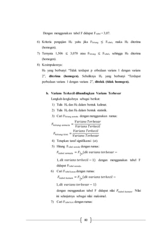 80
Dengan menggunakan tabel F didapat Ftabel = 3,07.
6) Kriteria pengujian H0 yaitu jika Fhitung ≤ Ftabel, maka H0 diterima
(homogen).
7) Ternyata 1,506 ≤ 3,070 atau Fhitung ≤ Ftabel, sehingga H0 diterima
(homogen).
8) Kesimpulannya:
H0 yang berbunyi: “Tidak terdapat p erbedaan varians 1 dengan varians
2”, diterima (homogen). Sebaliknya Ha yang berbunyi “Terdapat
perbedaan varians 1 dengan varians 2”, ditolak (tidak homogen).
b. Varians Terkecil dibandingkan Varians Terbesar
Langkah-langkahnya sebagai berikut:
1) Tulis Ha dan H0 dalam bentuk kalimat.
2) Tulis Ha dan H0 dalam bentuk statistik.
3) Cari Fhitung semula dengan menggunakan rumus:
𝐹ℎ𝑖𝑡𝑢𝑛𝑔 𝑠𝑒𝑚𝑢𝑙𝑎 =
𝑉𝑎𝑟𝑖𝑎𝑛𝑠 𝑇𝑒𝑟𝑏𝑒𝑠𝑎𝑟
𝑉𝑎𝑟𝑖𝑎𝑛𝑠 𝑇𝑒𝑟𝑘𝑒𝑐𝑖𝑙
𝐹ℎ𝑖𝑡𝑢𝑛𝑔 𝑘𝑖𝑛𝑖 =
𝑉𝑎𝑟𝑖𝑎𝑛𝑠 𝑇𝑒𝑟𝑘𝑒𝑐𝑖𝑙
𝑉𝑎𝑟𝑖𝑎𝑛𝑠 𝑇𝑒𝑟𝑏𝑒𝑠𝑎𝑟
4) Tetapkan taraf signifikansi (𝛼).
5) Hitung Ftabel semula dengan rumus:
𝐹𝑡𝑎𝑏𝑒𝑙 𝑠𝑒𝑚𝑢𝑙𝑎 = 𝐹1
2
𝛼
(𝑑𝑘 𝑣𝑎𝑟𝑖𝑎𝑛𝑠 𝑡𝑒𝑟𝑏𝑒𝑠𝑎𝑟 −
1, 𝑑𝑘 𝑣𝑎𝑟𝑖𝑎𝑛𝑠 𝑡𝑒𝑟𝑘𝑒𝑐𝑖𝑙 − 1) dengan menggunakan tabel F
didapat Ftabel semula.
6) Cari Ftabel kanan dengan rumus:
𝐹𝑡𝑎𝑏𝑒𝑙 𝑘𝑎𝑛𝑎𝑛 = 𝐹1
2
𝛼
( 𝑑𝑘 𝑣𝑎𝑟𝑖𝑎𝑛𝑠 𝑡𝑒𝑟𝑘𝑒𝑐𝑖𝑙 −
1, 𝑑𝑘 𝑣𝑎𝑟𝑖𝑎𝑛𝑠 𝑡𝑒𝑟𝑏𝑒𝑠𝑎𝑟 − 1)
dengan menggunakan tabel F didapat nilai 𝐹𝑡𝑎𝑏𝑒𝑙 𝑘𝑎𝑛𝑎𝑛. Nilai
ini selanjutnya sebagai nilai maksimal.
7) Cari Ftabel kiri dengan rumus:
 