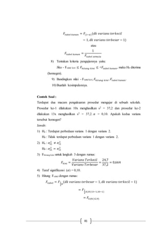 81
𝐹𝑡𝑎𝑏𝑒𝑙 𝑘𝑎𝑛𝑎𝑛 = 𝐹(1−𝛼)(𝑑𝑘 𝑣𝑎𝑟𝑖𝑎𝑛𝑠 𝑡𝑒𝑟𝑘𝑒𝑐𝑖𝑙
− 1, 𝑑𝑘 𝑣𝑎𝑟𝑖𝑎𝑛𝑠 𝑡𝑒𝑟𝑏𝑒𝑠𝑎𝑟 − 1)
atau
𝐹𝑡𝑎𝑏𝑒𝑙 𝑘𝑎𝑛𝑎𝑛 =
1
𝐹𝑡𝑎𝑏𝑒𝑙 𝑠𝑒𝑚𝑢𝑙𝑎
8) Tentukan kriteria pengujiannya yaitu:
Jika - Ftabel kiri ≤ 𝐹ℎ𝑖𝑡𝑢𝑛𝑔 𝑘𝑖𝑛𝑖 ≤ +𝐹𝑡𝑎𝑏𝑒𝑙 𝑘𝑎𝑛𝑎𝑛, maka H0 diterima
(homogen).
9) Bandingkan nilai - Ftabel kiri, 𝐹ℎ𝑖𝑡𝑢𝑛𝑔 𝑘𝑖𝑛𝑖, 𝐹𝑡𝑎𝑏𝑒𝑙 𝑘𝑎𝑛𝑎𝑛.
10) Buatlah kesimpulannya.
Contoh Soal :
Terdapat dua macam pengukuaran prosedur mengajar di sebuah sekolah.
Prosedur ke-1 dilakukan 10x menghasilkan s2 = 37,2 dan prosedur ke-2
dilakukan 13x menghasilkan s2 = 37,2. 𝛼 = 0,10. Apakah kedua varians
tersebut homogen?
Jawab:
1) Ha : Terdapat perbedaan varians 1 dengan varians 2.
H0 : Tidak terdapat perbedaan varians 1 dengan varians 2.
2) Ha : 𝜎21
2
≠ 𝜎11
2
H0 : 𝜎21
2
= 𝜎11
2
3) Fhitung kini untuk langkah 3 dengan rumus:
𝐹𝑘𝑖𝑛𝑖 =
𝑉𝑎𝑟𝑖𝑎𝑛𝑠 𝑇𝑒𝑟𝑘𝑒𝑐𝑖𝑙
𝑉𝑎𝑟𝑖𝑎𝑛𝑠 𝑇𝑒𝑟𝑏𝑒𝑠𝑎𝑟
=
24,7
37,2
= 0,664
4) Taraf signifikansi (𝛼) = 0,10.
5) Hitung Ftabel dengan rumus:
𝐹𝑡𝑎𝑏𝑒𝑙 = 𝐹1
2
𝛼
(𝑑𝑘 𝑣𝑎𝑟𝑖𝑎𝑛𝑠 𝑡𝑒𝑟𝑏𝑒𝑠𝑎𝑟 − 1, 𝑑𝑘 𝑣𝑎𝑟𝑖𝑎𝑛𝑠 𝑡𝑒𝑟𝑘𝑒𝑐𝑖𝑙 − 1)
= 𝐹1
2
.0,10(13−1,10−1)
= 𝐹0,05(12,9)
 