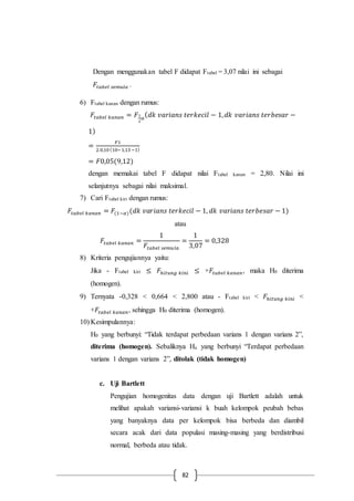 82
Dengan menggunakan tabel F didapat Ftabel = 3,07 nilai ini sebagai
𝐹𝑡𝑎𝑏𝑒𝑙 𝑠𝑒𝑚𝑢𝑙𝑎 .
6) Ftabel kanan dengan rumus:
𝐹𝑡𝑎𝑏𝑒𝑙 𝑘𝑎𝑛𝑎𝑛 = 𝐹1
2
𝛼
( 𝑑𝑘 𝑣𝑎𝑟𝑖𝑎𝑛𝑠 𝑡𝑒𝑟𝑘𝑒𝑐𝑖𝑙 − 1, 𝑑𝑘 𝑣𝑎𝑟𝑖𝑎𝑛𝑠 𝑡𝑒𝑟𝑏𝑒𝑠𝑎𝑟 −
1)
=
𝐹1
2.0,10(10−1,13−1)
= 𝐹0,05(9,12)
dengan memakai tabel F didapat nilai Ftabel kanan = 2,80. Nilai ini
selanjutnya sebagai nilai maksimal.
7) Cari Ftabel kiri dengan rumus:
𝐹𝑡𝑎𝑏𝑒𝑙 𝑘𝑎𝑛𝑎𝑛 = 𝐹(1−𝛼)(𝑑𝑘 𝑣𝑎𝑟𝑖𝑎𝑛𝑠 𝑡𝑒𝑟𝑘𝑒𝑐𝑖𝑙 − 1, 𝑑𝑘 𝑣𝑎𝑟𝑖𝑎𝑛𝑠 𝑡𝑒𝑟𝑏𝑒𝑠𝑎𝑟 − 1)
atau
𝐹𝑡𝑎𝑏𝑒𝑙 𝑘𝑎𝑛𝑎𝑛 =
1
𝐹𝑡𝑎𝑏𝑒𝑙 𝑠𝑒𝑚𝑢𝑙𝑎
=
1
3,07
= 0,328
8) Kriteria pengujiannya yaitu:
Jika - Ftabel kiri ≤ 𝐹ℎ𝑖𝑡𝑢𝑛𝑔 𝑘𝑖𝑛𝑖 ≤ +𝐹𝑡𝑎𝑏𝑒𝑙 𝑘𝑎𝑛𝑎𝑛, maka H0 diterima
(homogen).
9) Ternyata -0,328 < 0,664 < 2,800 atau - Ftabel kiri < 𝐹ℎ𝑖𝑡𝑢𝑛𝑔 𝑘𝑖𝑛𝑖 <
+𝐹𝑡𝑎𝑏𝑒𝑙 𝑘𝑎𝑛𝑎𝑛, sehingga H0 diterima (homogen).
10) Kesimpulannya:
H0 yang berbunyi: “Tidak terdapat perbedaan varians 1 dengan varians 2”,
diterima (homogen). Sebaliknya Ha yang berbunyi “Terdapat perbedaan
varians 1 dengan varians 2”, ditolak (tidak homogen)
c. Uji Bartlett
Pengujian homogenitas data dengan uji Bartlett adalah untuk
melihat apakah variansi-variansi k buah kelompok peubah bebas
yang banyaknya data per kelompok bisa berbeda dan diambil
secara acak dari data populasi masing-masing yang berdistribusi
normal, berbeda atau tidak.
 