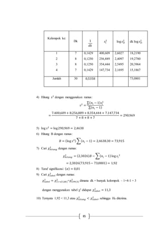 85
Kelompok ke:
Dk 1
𝑑𝑘
𝑠𝑖
2
log 𝑠2𝑖
2
dk log 𝑠2𝑖
2
1
2
3
4
7
8
8
7
0,1429
0,1250
0,1250
0,1429
400,609
256,889
354,444
147,734
2,6027
2,4097
2,5495
2,1695
18,2190
19,2780
20,3964
15,1867
Jumlah 30 0,5358 73,0801
4) Hitung 𝑠2
dengan menggunakan rumus:
𝑠2
=
∑( 𝑛𝑖 − 1) 𝑠𝑖
2
∑( 𝑛𝑖 − 1)
=
7.400,609 + 8.256,889 + 8.354,444 + 7.147,734
7 + 8 + 8 + 7
= 290,969
5) log 𝑠2
= log290,969 = 2,4638
6) Hitung B dengan rumus:
𝐵 = (log 𝑠2)∑( 𝑛𝑖 − 1) = 2,4638.30 = 73,915
7) Cari 𝜒ℎ𝑖𝑡𝑢𝑛𝑔
2
dengan rumus:
𝜒ℎ𝑖𝑡𝑢𝑛𝑔
2
= (2,3026) 𝐵 − ∑( 𝑛𝑖 − 1)log 𝑠𝑖
2
= 2,3026(73,915− 73,0801) = 1,92
8) Taraf signifikansi ( 𝛼) = 0,01
9) Cari 𝜒𝑡𝑎𝑏𝑒𝑙
2
dengan rumus:
𝜒𝑡𝑎𝑏𝑒𝑙
2
= 𝜒(1−𝛼)(𝑑𝑘)
2
=𝜒0,99(3)
2
dimana dk = banyak kelompok – 1=4-1 = 3
dengan menggunakan tabel χ2 didapat 𝜒𝑡𝑎𝑏𝑒𝑙
2
= 11,3
10) Ternyata 1,92 < 11,3 atau 𝜒ℎ𝑖𝑡𝑢𝑛𝑔
2
< 𝜒𝑡𝑎𝑏𝑒𝑙
2
, sehingga H0 diterima.
 
