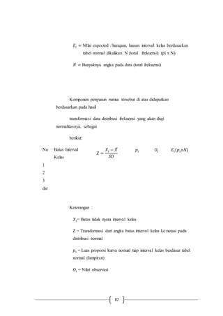 87
𝐸𝑖 = NIlai expected / harapan, luasan interval kelas berdasarkan
tabel normal dikalikan N (total frekuensi) (pi x N)
𝑁 = Banyaknya angka pada data (total frekuensi)
Komponen penyusun rumus tersebut di atas didapatkan
berdasarkan pada hasil
transformasi data distribusi frekuensi yang akan diuji
normalitasnya, sebagai
berikut:
No Batas Interval
Kelas
𝑍 =
𝑋𝑖 − 𝑋̅
𝑆𝐷
𝑝𝑖 𝑂𝑖 𝐸𝑖(𝑝𝑖 𝑥𝑁)
1
2
3
dst
Keterangan :
𝑋𝑖= Batas tidak nyata interval kelas
Z = Transformasi dari angka batas interval kelas ke notasi pada
distribusi normal
𝑝𝑖 = Luas proporsi kurva normal tiap interval kelas berdasar tabel
normal (lampiran)
𝑂𝑖 = Nilai observasi
 