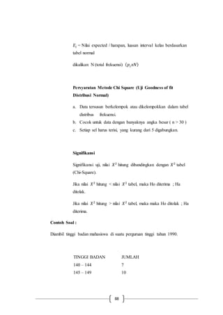 88
𝐸𝑖 = Nilai expected / harapan, luasan interval kelas berdasarkan
tabel normal
dikalikan N (total frekuensi) ( 𝑝𝑖 𝑥𝑁)
Persyaratan Metode Chi Square (Uji Goodness of fit
Distribusi Normal)
a. Data tersusun berkelompok atau dikelompokkan dalam tabel
distribus frekuensi.
b. Cocok untuk data dengan banyaknya angka besar ( n > 30 )
c. Setiap sel harus terisi, yang kurang dari 5 digabungkan.
Signifikansi
Signifikansi uji, nilai 𝑋2
hitung dibandingkan dengan 𝑋2
tabel
(Chi-Square).
Jika nilai 𝑋2
hitung < nilai 𝑋2
tabel, maka Ho diterima ; Ha
ditolak.
Jika nilai 𝑋2
hitung > nilai 𝑋2
tabel, maka maka Ho ditolak ; Ha
diterima.
Contoh Soal :
Diambil tinggi badan mahasiswa di suatu perguruan tinggi tahun 1990.
TINGGI BADAN JUMLAH
140 – 144 7
145 – 149 10
 