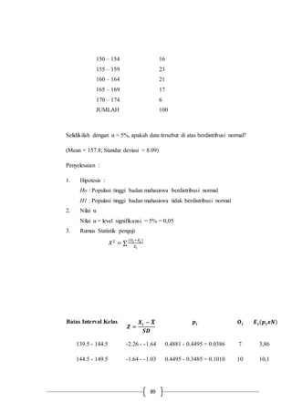 89
150 – 154 16
155 – 159 23
160 – 164 21
165 – 169 17
170 – 174 6
JUMLAH 100
Selidikilah dengan α = 5%, apakah data tersebut di atas berdistribusi normal?
(Mean = 157.8; Standar deviasi = 8.09)
Penyelesaian :
1. Hipotesis :
Ho : Populasi tinggi badan mahasiswa berdistribusi normal
H1 : Populasi tinggi badan mahasiswa tidak berdistribusi normal
2. Nilai α
Nilai α = level signifikansi = 5% = 0,05
3. Rumus Statistik penguji
𝑋2
= ∑
(𝑂𝑖 −𝐸𝑖 )
𝐸𝑖
Batas Interval Kelas
𝒁 =
𝑿𝒊 − 𝑿̅
𝑺𝑫
𝒑𝒊 𝑶𝒊 𝑬 𝒊(𝒑𝒊 𝒙𝑵)
139.5 - 144.5 -2.26 - -1.64 0.4881 - 0.4495 = 0.0386 7 3,86
144.5 - 149.5 -1.64 - -1.03 0.4495 - 0.3485 = 0.1010 10 10,1
 