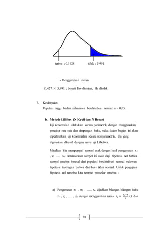 91
terima : 0.1628 tolak : 5.991
- Menggunakan rumus
|0,427 | < |5,991| ; berarti Ho diterima, Ha ditolak
7. Kesimpulan
Populasi tinggi badan mahasiswa berdistribusi normal α = 0,05.
b. Metode Lillifors (N Kecil dan N Besar)
Uji kenormalan dilakukan secara parametrik dengan menggunakan
penaksir rata-rata dan simpangan baku, maka dalam bagian ini akan
diperlihatkan uji kenormalan secara nonparametrik. Uji yang
digunakan dikenal dengan nama uji Lilliefors.
Misalkan kita mempunyai sampel acak dengan hasil pengamatan x1
, x2 , ..... , xn. Berdasarkan sampel ini akan diuji hipotesis nol bahwa
sampel tersebut berasal dari populasi berdistribusi normal melawan
hipotesis tandingan bahwa distribusi tidak normal. Untuk pengujian
hipotesis nol tersebut kita tempuh prosedur tersebut :
a) Pengamatan x1 , x2 , ....., xn dijadikan bilangan bilangan baku
z1 , z2 , ..... , zn dengan menggunakan rumus 𝑧𝑖 =
𝑥 𝑖−𝑥̅
𝑠
(𝑥̅ dan
 