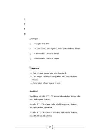 97
1
2
3
dst
Keterangan :
𝑋𝑖 = Angka pada data
𝑍 = Transformasi dari angka ke notasi pada distribusi normal
𝐹𝑇 = Probabilitas komulatif normal
𝐹𝑆 = Probabilitas komulatif empiris
Persyaratan
a. Data berskala interval atau ratio (kuantitatif)
b. Data tunggal / belum dikelompokkan pada tabel distribusi
frekuensi
c. Dapat untuk n besar maupun n kecil.
Signifikasi
Signifikansi uji, nilai |FT – FS| terbesar dibandingkan dengan nilai
tabel Kolmogorov Smirnov.
Jika nilai |FT – FS| terbesar <nilai tabel Kolmogorov Smirnov,
maka Ho diterima; Ha ditolak.
Jika nilai |FT – FS| terbesar > nilai tabel Kolmogorov Smirnov,
maka Ho ditolak; Ha diterima.
 