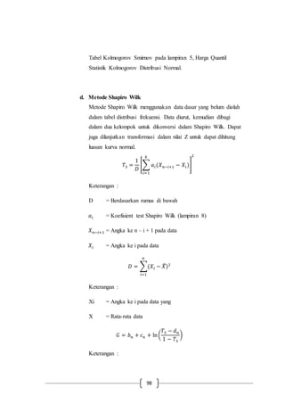 98
Tabel Kolmogorov Smirnov pada lampiran 5, Harga Quantil
Statistik Kolmogorov Distribusi Normal.
d. Metode Shapiro Wilk
Metode Shapiro Wilk menggunakan data dasar yang belum diolah
dalam tabel distribusi frekuensi. Data diurut, kemudian dibagi
dalam dua kelompok untuk dikonversi dalam Shapiro Wilk. Dapat
juga dilanjutkan transformasi dalam nilai Z untuk dapat dihitung
luasan kurva normal.
𝑇3 =
1
𝐷
[∑ 𝑎𝑖(𝑋 𝑛−𝑖+1 − 𝑋𝑖)
𝑘
𝑖=1
]
2
Keterangan :
D = Berdasarkan rumus di bawah
𝑎𝑖 = Koefisient test Shapiro Wilk (lampiran 8)
𝑋 𝑛−𝑖+1 = Angka ke n – i + 1 pada data
𝑋𝑖 = Angka ke i pada data
𝐷 = ∑(𝑋𝑖 − 𝑋̅)2
𝑛
𝑖=1
Keterangan :
Xi = Angka ke i pada data yang
X = Rata-rata data
𝐺 = 𝑏 𝑛 + 𝑐 𝑛 + ln(
𝑇3 − 𝑑 𝑛
1 − 𝑇3
)
Keterangan :
 