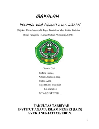 1
MAKALAH
PELUANG DAN PEUBAH ACAK DISKRIT
Diajukan Untuk Memenuhi Tugas Terstruktur Mata Kuliah Statistika
Dosen Pengampu : Ahmad Mabruri Wihaskoro, S.Pd.I
Disusun Oleh :
Endang Suanda
Ghifari Ayunda Chaula
Marisa Alma
Nida Hilyatul Mudrikah
Kelompok 4
MTK-C/SEMESTER 1
FAKULTAS TARBIYAH
INSTITUT AGAMA ISLAM NEGERI (IAIN)
SYEKH NURJATI CIREBON
 