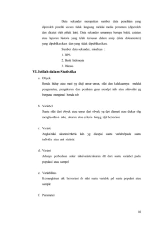 10
Data sekunder merupakan sumber data penelitian yang
diperoleh peneliti secara tidak langsung melalui media perantara (diperoleh
dan dicatat oleh pihak lain). Data sekunder umumnya berupa bukti, catatan
atau laporan historis yang telah tersusun dalam arsip (data dokumenter)
yang dipublikasikan dan yang tidak dipublikasikan.
Sumber data sekunder, misalnya :
1. BPS
2. Bank Indonesia
3. Diknas
VI. Istilah dalam Statistika
a. Obyek
Benda hidup atau mati yg diuji unsur-unsur, sifat dan kelakuannya melalui
pengamatan, pengukuran dan penilaian guna mendpt info atau nilai-nilai yg
berguna mengenai benda tsb
b. Variabel
Suatu sifat dari obyek atau unsur dari obyek yg dpt diamati atau diukur shg
menghasilkan nilai, ukuran atau criteria lainyg dpt bervariasi
c. Variate
Angka/nilai ukuran/criteria lain yg dicapai suatu variabelpada suatu
individu atau unit statistic
d. Variasi
Adanya perbedaan antar nilai/variate/ukuran dll dari suatu variabel pada
populasi atau sampel
e. Variabilitas
Kemungkinan utk bervariasi dr nilai suatu variable pd suatu populasi atau
sample
f. Parameter
 