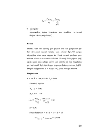 100
𝑡0 =
𝑋̅ − 𝜇0
𝑠 𝑥̅
=
𝑋̅ − 𝜇0
𝑠
√ 𝑛
4) Kesimpulan
Menyimpulkan tentang penerimaan atau penolakan H0 (sesuai
dengan kriteria pengujiannya).
Contoh
Menurut salah satu seorang guru yayasan Bina Ria, pengeluaran per
hari siswa-siswi sekolah tersebut yaitu sebesar Rp1.740 dengan
alternatifnya tidak sama dengan itu. Untuk menguji pendapat guru
tersebut, dilakukan wawancara terhadap 25 orang siswa yayasan yang
dipilih secara acak sebagai sampel, dan ternyata rata-rata pengeluaran
per hari adalah Rp1.800 dengan simpangan bakunya sebesar Rp100.
Dengan menggunakan 𝛼 = 0,05(−5%), ujilah pendapat tersebut.
Penyelesaian
𝑛 = 25, 𝑋̅ = 1800, 𝑠 = 100, 𝜇0
= 1740
Formulasi hipotesis
𝐻0 ∶ 𝜇 = 1740
𝐻0 ∶ 𝜇 ≠ 1740
𝑡0 =
𝑋̅−𝜇0
𝑠
√ 𝑛⁄
=
1800−1740
100
√25
⁄
= 3
𝛼 = 0,05
derajat kebebasan = 𝑛 − 1 = 25 − 1 = 24
𝑡 𝛼
2(𝑛−1)⁄ = 𝑡0,025(24) = 2,0639
 
