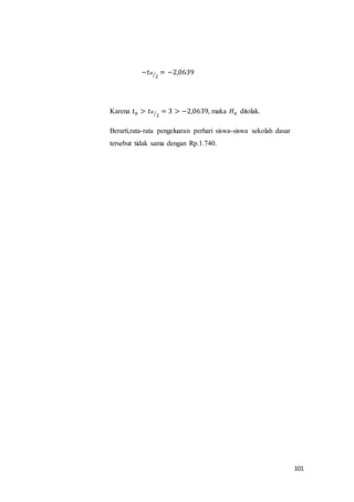 101
−𝑡 𝛼
2⁄ = −2,0639
Karena 𝑡0 > 𝑡 𝛼
2⁄ = 3 > −2,0639, maka 𝐻0 ditolak.
Berarti,rata-rata pengeluaran perhari siswa-siswa sekolah dasar
tersebut tidak sama dengan Rp.1.740.
 