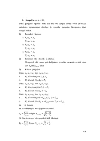 103
1. Sampel besar (n < 30)
Untuk pengujian hipotesis beda dua rata-rata dengan sampel besar (n<30).uji
statistiknya menggunakan distribusi Z. prosedur pengujian hipotesisnya ialah
sebagai berikut.
1) Formulasi Hipotesis
a. 𝐻0: 𝜇1 = 𝜇2
𝐻1: 𝜇1 > 𝜇2
b. 𝐻0: 𝜇1 = 𝜇2
𝐻1: 𝜇1 < 𝜇2
c. 𝐻0: 𝜇1 = 𝜇2
𝐻1: 𝜇1 ≠ 𝜇2
2) Penentuan nilai dan nilai Z tabel 𝑍 𝑎
Mengambil nilai sesuai soal (kebijakan), kemudian menentukan nilai atau
dari 𝑍 𝑎 𝑎𝑡𝑎𝑢𝑍 𝑎 2⁄ tabel.
3) Kriteria pengujian
Untuk 𝐻0: 𝜇1 = 𝜇2 𝑑𝑎𝑛 𝐻1: 𝜇1 > 𝜇2
a. 𝐻0 𝑑𝑖𝑡𝑒𝑟𝑖𝑚𝑎 𝑗𝑖𝑘𝑎 𝑍0 ≤ 𝑍 𝑎
b. 𝐻0 𝑑𝑖𝑡𝑜𝑙𝑎𝑘 𝑗𝑖𝑘𝑎 𝑍0 > 𝑍 𝑎
Untuk 𝐻0: 𝜇1 = 𝜇2 𝑑𝑎𝑛 𝐻1: 𝜇1 < 𝜇2
a. 𝐻0 𝑑𝑖𝑡𝑒𝑟𝑖𝑚𝑎 𝑗𝑖𝑘𝑎 𝑍0 ≥ −𝑍 𝑎
b. 𝐻0 𝑑𝑖𝑡𝑜𝑙𝑎𝑘 𝑗𝑖𝑘𝑎 𝑍0 < −𝑍 𝑎
Untuk 𝐻0: 𝜇1 = 𝜇2 𝑑𝑎𝑛 𝐻1: 𝜇1 ≠ 𝜇2
a. 𝐻0 𝑑𝑖𝑡𝑒𝑟𝑖𝑚𝑎 𝑗𝑖𝑘𝑎 −𝑍 𝑎 2⁄ ≤ 𝑍0 ≥ −𝑍 𝑎 2⁄
b. 𝐻0 𝑑𝑖𝑡𝑜𝑙𝑎𝑘 𝑗𝑖𝑘𝑎 𝑍0 > −𝑍 𝑎 2⁄ 𝑎𝑡𝑎𝑢 𝑍0 < −𝑍 𝑎 2⁄
4) Uji Statistik
a) Jika simpangan baku populasi diketahui:
𝑍0 =
𝑋̅1−𝑋2
̅̅̅̅̅̅̅̅̅
𝜎 𝑥1−𝑥2
dengan 𝜎𝑥1−𝑥2
= √
𝜎1
2
𝑛1
+
𝜎2
2
𝑛2
b) Jika simpangan baku populasi tidak diketahui:
𝑍0 =
𝑋̅1−𝑋2
̅̅̅̅̅̅̅̅̅
𝑆 𝑥1−𝑥2
dengan 𝑆 𝑥1−𝑥2
= √
𝑆1
2
𝑛1
+
𝑆2
2
𝑛2
 