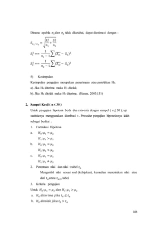 104
Dimana apabila 𝜎1 𝑑𝑎𝑛 𝜎2 tidak diketahui, dapat diestimasi dengan :
𝑆 𝑥1−𝑥2
= √
𝑆1
2
𝑛1
+
𝑆2
2
𝑛2
𝑆1
2
==
1
𝑛1 − 1
∑(𝑋𝑖1
̅̅̅̅ − 𝑋1)2
𝑆2
2
==
1
𝑛2 − 1
∑(𝑋𝑖2
̅̅̅̅ − 𝑋2)2
5) Kesimpulan
Kesimpulan pengujian merupakan penerimaan atau penolakan H0.
a). Jika H0 diterima maka H1 ditolak
b). Jika H0 ditolak maka H1 diterima. (Hasan, 2003:151)
2. Sampel Kecil ( n ≤ 30 )
Untuk pengujian hipotesis beda dua rata-rata dengan sampel ( n ≤ 30 ), uji
statisticnya menggunakan distribusi t . Prosedur pengujian hipotesisnya ialah
sebagai berikut :
1. Formulasi Hipotesis
a. 𝐻0: 𝜇1 = 𝜇2
𝐻1: 𝜇1 > 𝜇2
b. 𝐻0: 𝜇1 = 𝜇2
𝐻1: 𝜇1 < 𝜇2
c. 𝐻0: 𝜇1 = 𝜇2
𝐻1: 𝜇1 ≠ 𝜇2
2. Penentuan nilai dan nilai t tabel 𝑡 𝑎
Mengambil nilai sesuai soal (kebijakan), kemudian menentukan nilai atau
dari 𝑡 𝑎 𝑎𝑡𝑎𝑢 𝑡 𝑎 2⁄ tabel.
3. Kriteria pengujian
Untuk 𝐻0: 𝜇1 = 𝜇2 𝑑𝑎𝑛 𝐻1: 𝜇1 > 𝜇2
a. 𝐻0 𝑑𝑖𝑡𝑒𝑟𝑖𝑚𝑎 𝑗𝑖𝑘𝑎 𝑡0 ≤ 𝑡 𝑎
b. 𝐻0 𝑑𝑖𝑡𝑜𝑙𝑎𝑘 𝑗𝑖𝑘𝑎 𝑡0 > 𝑡 𝑎
 