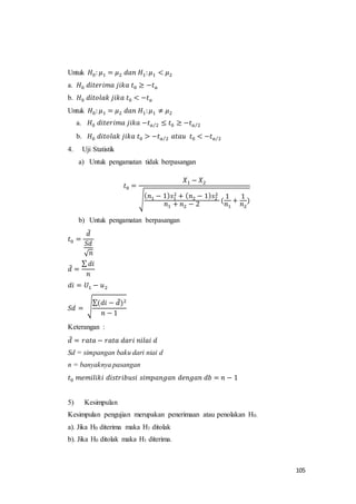 105
Untuk 𝐻0: 𝜇1 = 𝜇2 𝑑𝑎𝑛 𝐻1: 𝜇1 < 𝜇2
a. 𝐻0 𝑑𝑖𝑡𝑒𝑟𝑖𝑚𝑎 𝑗𝑖𝑘𝑎 𝑡0 ≥ −𝑡 𝑎
b. 𝐻0 𝑑𝑖𝑡𝑜𝑙𝑎𝑘 𝑗𝑖𝑘𝑎 𝑡0 < −𝑡 𝑎
Untuk 𝐻0: 𝜇1 = 𝜇2 𝑑𝑎𝑛 𝐻1: 𝜇1 ≠ 𝜇2
a. 𝐻0 𝑑𝑖𝑡𝑒𝑟𝑖𝑚𝑎 𝑗𝑖𝑘𝑎 −𝑡 𝑎 2⁄ ≤ 𝑡0 ≥ −𝑡 𝑎 2⁄
b. 𝐻0 𝑑𝑖𝑡𝑜𝑙𝑎𝑘 𝑗𝑖𝑘𝑎 𝑡0 > −𝑡 𝑎 2⁄ 𝑎𝑡𝑎𝑢 𝑡0 < −𝑡 𝑎 2⁄
4. Uji Statistik
a) Untuk pengamatan tidak berpasangan
𝑡0 =
𝑋1 − 𝑋2
√
( 𝑛1 − 1) 𝑠1
2 + ( 𝑛2 − 1) 𝑠2
2
𝑛1 + 𝑛2 − 2
(
1
𝑛1
+
1
𝑛2
)
b) Untuk pengamatan berpasangan
𝑡0 =
𝑑̅
𝑆𝑑
√ 𝑛
𝑑̅ =
∑ 𝑑𝑖
𝑛
𝑑𝑖 = 𝑈1 − 𝑢2
𝑆𝑑 = √
∑(𝑑𝑖 − 𝑑̅)2
𝑛 − 1
Keterangan :
𝑑̅ = 𝑟𝑎𝑡𝑎 − 𝑟𝑎𝑡𝑎 𝑑𝑎𝑟𝑖 𝑛𝑖𝑙𝑎𝑖 𝑑
Sd = simpangan baku dari niai d
n = banyaknya pasangan
𝑡0 𝑚𝑒𝑚𝑖𝑙𝑖𝑘𝑖 𝑑𝑖𝑠𝑡𝑟𝑖𝑏𝑢𝑠𝑖 𝑠𝑖𝑚𝑝𝑎𝑛𝑔𝑎𝑛 𝑑𝑒𝑛𝑔𝑎𝑛 𝑑𝑏 = 𝑛 − 1
5) Kesimpulan
Kesimpulan pengujian merupakan penerimaan atau penolakan H0.
a). Jika H0 diterima maka H1 ditolak
b). Jika H0 ditolak maka H1 diterima.
 