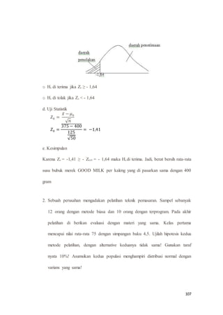 107
o Ho di terima jika Zo ≥ - 1,64
o Ho di tolak jika Zo < - 1,64
d. Uji Statistik
𝑍0 =
𝑥̅ − 𝜇0
√ 𝑛
𝑍0 =
375 − 400̅̅̅̅̅̅̅̅̅̅̅̅̅̅
125
√50
= −1,41
e. Kesimpulan
Karena Zo = -1,41 ≥ - Z0,05 = - 1,64 maka Ho di terima. Jadi, berat bersih rata-rata
susu bubuk merek GOOD MILK per kaleng yang di pasarkan sama dengan 400
gram
2. Sebuah perusahan mengadakan pelatihan teknik pemasaran. Sampel sebanyak
12 orang dengan metode biasa dan 10 orang dengan terprogram. Pada akhir
pelatihan di berikan evaluasi dengan materi yang sama. Kelas pertama
mencapai nilai rata-rata 75 dengan simpangan baku 4,5. Ujilah hipotesis kedua
metode pelatihan, dengan alternative keduanya tidak sama! Gunakan taraf
nyata 10%! Asumsikan kedua populasi menghampiri distribusi normal dengan
varians yang sama!
 