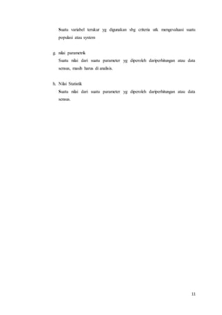 11
Suatu variabel terukur yg digunakan sbg criteria utk mengevaluasi suatu
populasi atau system
g. nilai parametrik
Suatu nilai dari suatu parameter yg diperoleh dariperhitungan atau data
sensus, masih harus di analisis.
h. Nilai Statistik
Suatu nilai dari suatu parameter yg diperoleh dariperhitungan atau data
sensus.
 