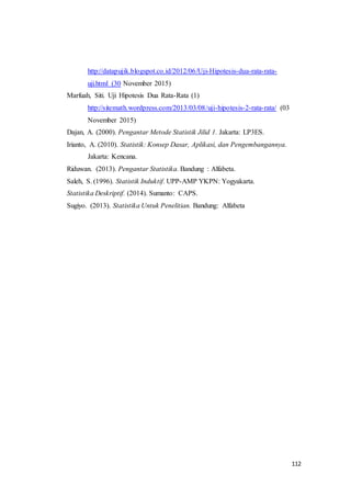 112
http://datapujik.blogspot.co.id/2012/06/Uji-Hipotesis-dua-rata-rata-
uji.html (30 November 2015)
Marfuah, Siti. Uji Hipotesis Dua Rata-Rata (1)
http://sitemath.wordpress.com/2013/03/08/uji-hipotesis-2-rata-rata/ (03
November 2015)
Dajan, A. (2000). Pengantar Metode Statistik Jilid 1. Jakarta: LP3ES.
Irianto, A. (2010). Statistik: Konsep Dasar, Aplikasi, dan Pengembangannya.
Jakarta: Kencana.
Riduwan. (2013). Pengantar Statistika. Bandung : Alfabeta.
Saleh, S. (1996). Statistik Induktif. UPP-AMP YKPN: Yogyakarta.
Statistika Deskriptif. (2014). Sumanto: CAPS.
Sugiyo. (2013). Statistika Untuk Penelitian. Bandung: Alfabeta
 