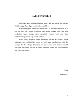 ii
KATA PENGANTAR
Puji syukur kami panjatkan kehadirat Allah SWT, atas rahmat dan hidayah-
Nyalah sehingga kami dapat menyelesaikan makalah ini.
Kami mengucapkan terima kasih kepada Ibu Dr. Ratu Ilma Indra Putri, M.Si
dan Ibu Puji selaku dosen pembimbing mata kuliah statistika dasar yang telah
memberikan tugas, sehingga dapat menambah wawasan kami serta dapat
memberikanpengetahuan bagi seluruh pembaca.
Kami sangat menyadari dalam penyusunan makalah ini terdapat banyak
kekurangan dan kesalahan.Oleh karena itu, kami sangat mengharapkan kritik dan
sarannya dari Ibu.Sehingga dikemudian hari dapat kami dapat membuat makalah
lebih baik lagi.Semoga makalah ini dapat digunakan dengna baik dan bermanfaat
bagi kita semua.Aamiin.
Penulis
Kelompok 5
 