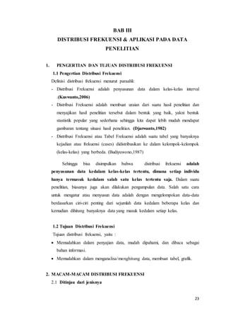 23
BAB III
DISTRIBUSI FREKUENSI & APLIKASI PADA DATA
PENELITIAN
1. PENGERTIAN DAN TUJUAN DISTRIBUSI FREKUENSI
1.1 Pengertian Distribusi Frekuensi
Definisi distribusi frekuensi menurut paraahli:
- Distribusi Frekuensi adalah penyusunan data dalam kelas-kelas interval
.(Kuswanto,2006)
- Distribusi Frekuensi adalah membuat uraian dari suatu hasil penelitian dan
menyajikan hasil penelitian tersebut dalam bentuk yang baik, yakni bentuk
stastistik popular yang sederhana sehingga kita dapat lebih mudah mendapat
gambaran tentang situasi hasil penelitian. (Djarwanto,1982)
- Distribusi Frekuensi atau Tabel Frekuensi adalah suatu tabel yang banyaknya
kejadian atau frekuensi (cases) didistribusikan ke dalam kelompok-kelompok
(kelas-kelas) yang berbeda. (Budiyuwono,1987)
Sehingga bisa disimpulkan bahwa distribusi frekuensi adalah
penyusunan data kedalam kelas-kelas tertentu, dimana setiap individu
hanya termasuk kedalam salah satu kelas tertentu saja. Dalam suatu
penelitian, biasanya juga akan dilakukan pengumpulan data. Salah satu cara
untuk mengatur atau menyusun data adalah dengan mengelompokan data-data
berdasarkan ciri-ciri penting dari sejumlah data kedalam beberapa kelas dan
kemudian dihitung banyaknya data yang masuk kedalam setiap kelas.
1.2 Tujuan Distribusi Frekuensi
Tujuan distribusi frekuensi, yaitu :
 Memudahkan dalam penyajian data, mudah dipahami, dan dibaca sebagai
bahan informasi.
 Memudahkan dalam menganalisa/menghitung data, membuat tabel, grafik.
2. MACAM-MACAM DISTRIBUSI FREKUENSI
2.1 Ditinjau dari jenisnya
 