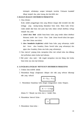 25
kelompok sebelumnya sampai kelompok tersebut. Frekuensi kumulatif
dibagi menjadi dua, yaitu kurang dari dan lebih dari.
3. BAGIAN-BAGIAN DISTRIBUSI FREKUENSI
1. Class (Kelas)
Kelas adalah penggolongan data yang dibatasi dengan nilai terendah dan nilai
tertinggi yang masing-masing dinamakan batas kelas. Batas kelas (Class
Limit) adalah nilai batas dari pada tiap kelas dalam sebuah distribusi, terbagi
menjadi dua, yaitu:
a. stated class limit adalah batas-batas kelas yang tertulis dalam distribusi
frekuensi, terdiri dari Lower Class Limit (batas bawah kelas) dan upper
class limit (batas atas kelas).
b. class boundaries (tepikelas) adalah batas kelas yang sebenarnya, terdiri
dari lower class boundary (batas bawah kelas yang sebenarnya) dan
upper class boundary (batas atas kelas yang sebenarnya).
2. Class interval / panjang kelas merupakan lebar dari sebuah kelas dan dihitung
dari perbedaan antara kedua tepi kelasnya.
3. Mid point / class mark / titik tengah merupakan rata-rata hitung dari kedua
batas kelas nya atau tepi kelasnya.
4. LANGKAH-LANGKAH MENYUSUN DISTRIBUSI FREKUENSI
1. Urutkan data terlebih dahulu
2. Menentukan Range (Jangkauan) :didapat dari nilai yang terbesar dikurangi
nilai yang terkecil.
R = Xmax – X min
3. Menentukan banyaknya kelas dengan menggunakan rumus Sturgess.
K = 1 + 3,3 logn
dimana K = Banyak nya kelas dan n = Jumlah Data.
4. Menentukan Interval Kelas :
I =
𝑅
𝐾
5. Menentukan batas kelas :
 