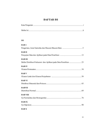iii
DAFTAR ISI
Kata Pengantar ........................................................................................................ i
Daftar Isi..................................................................................................................ii
ISI
BAB 1
Pengertian, Jenis Statistika dan Macam-Macam Data ..........................................5
BAB II
Penyajian Data dan Aplikasi pada Data Penelitian .............................................13
BAB III
Daftar Distribusi Frekuensi dan Aplikasi pada Data Penelitian .........................23
BAB IV
Ukuran Pemusatan................................................................................................34
BAB V
Ukuran Letak dan Ukuran Penyebaran ...............................................................58
BAB VI
Distribusi Binomial dan Poisson..........................................................................65
BABVII
Disrtribusi Normal................................................................................................69
BAB VIII
Uji Normalitas dan Homogenitas.........................................................................76
BAB IX
Uji Hipotesis.........................................................................................................90
BAB X
 