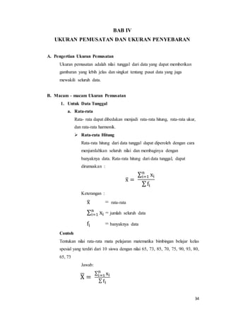 34
BAB IV
UKURAN PEMUSATAN DAN UKURAN PENYEBARAN
A. Pengertian Ukuran Pemusatan
Ukuran pemusatan adalah nilai tunggal dari data yang dapat memberikan
gambaran yang lebih jelas dan singkat tentang pusat data yang juga
mewakili seluruh data.
B. Macam – macam Ukuran Pemusatan
1. Untuk Data Tunggal
a. Rata-rata
Rata- rata dapat dibedakan menjadi rata-rata hitung, rata-rata ukur,
dan rata-rata harmonik.
 Rata-rata Hitung
Rata-rata hitung dari data tunggal dapat diperoleh dengan cara
menjumlahkan seluruh nilai dan membaginya dengan
banyaknya data. Rata-rata hitung dari data tunggal, dapat
dirumuskan :
x̅ =
∑ xi
n
i=1
∑fi
Keterangan :
x̅ = rata-rata
∑ xi
n
i=1 = jumlah seluruh data
fi = banyaknya data
Contoh
Tentukan nilai rata-rata mata pelajaran matematika bimbingan belajar kelas
spesial yang terdiri dari 10 siswa dengan nilai 65, 73, 85, 70, 75, 90, 93, 80,
65, 73
Jawab:
X̅ =
∑ xi
n
i=1
∑ fi
 