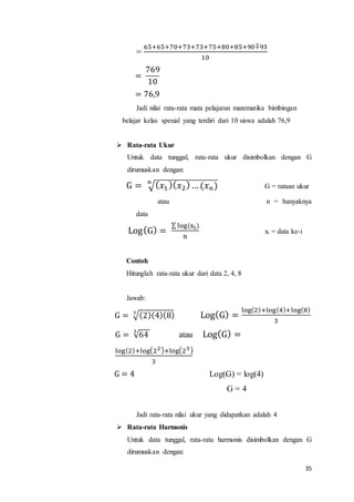 35
=
65+65+70+73+73+75+80+85+90∓93
10
=
769
10
= 76,9
Jadi nilai rata-rata mata pelajaran matematika bimbingan
belajar kelas spesial yang terdiri dari 10 siswa adalah 76,9
 Rata-rata Ukur
Untuk data tunggal, rata-rata ukur disimbolkan dengan G
dirumuskan dengan:
G = √( 𝑥1 )( 𝑥2) … (𝑥 𝑛)𝑛
G = rataan ukur
atau n = banyaknya
data
Log(G) =
∑ log(xi)
n
xi = data ke-i
Contoh
Hitunglah rata-rata ukur dari data 2, 4, 8
Jawab:
G = √(2)(4)(8)3
Log(G) =
log(2)+log(4)+log(8)
3
G = √64
3
atau Log(G) =
log(2)+log(22)+log(23)
3
G = 4 Log(G) = log(4)
G = 4
Jadi rata-rata nilai ukur yang didapatkan adalah 4
 Rata-rata Harmonis
Untuk data tunggal, rata-rata harmonis disimbolkan dengan G
dirumuskan dengan:
 