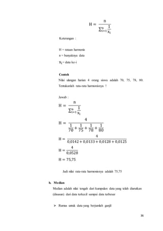 36
H =
n
∑
1
xi
n
i=1
Keterangan :
H = rataan harmonis
n = banyaknya data
xi= data ke-i
Contoh
Nilai ulangan harian 4 orang siswa adalah 70, 75, 78, 80.
Tentukanlah rata-rata harmonisnya !
Jawab :
H =
n
∑
1
xi
n
i=1
H =
4
1
70
+
1
75
+
1
78
+
1
80
H =
4
0,0142+ 0,0133+ 0,0128 + 0,0125
H =
4
0,0528
H = 75,75
Jadi nilai rata-rata harmonisnya adalah 75,75
b. Median
Median adalah nilai tengah dari kumpulan data yang telah diurutkan
(disusun) dari data terkecil sampai data terbesar
 Rumus untuk data yang berjumlah ganjil
 