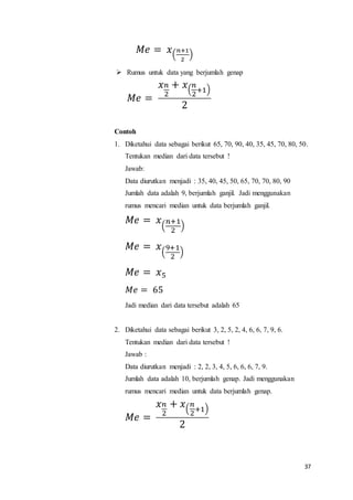 37
𝑀𝑒 = 𝑥(
𝑛+1
2
)
 Rumus untuk data yang berjumlah genap
𝑀𝑒 =
𝑥 𝑛
2
+ 𝑥(
𝑛
2
+1)
2
Contoh
1. Diketahui data sebagai berikut 65, 70, 90, 40, 35, 45, 70, 80, 50.
Tentukan median dari data tersebut !
Jawab:
Data diurutkan menjadi : 35, 40, 45, 50, 65, 70, 70, 80, 90
Jumlah data adalah 9, berjumlah ganjil. Jadi menggunakan
rumus mencari median untuk data berjumlah ganjil.
𝑀𝑒 = 𝑥(
𝑛+1
2
)
𝑀𝑒 = 𝑥(
9+1
2
)
𝑀𝑒 = 𝑥5
𝑀𝑒 = 65
Jadi median dari data tersebut adalah 65
2. Diketahui data sebagai berikut 3, 2, 5, 2, 4, 6, 6, 7, 9, 6.
Tentukan median dari data tersebut !
Jawab :
Data diurutkan menjadi : 2, 2, 3, 4, 5, 6, 6, 6, 7, 9.
Jumlah data adalah 10, berjumlah genap. Jadi menggunakan
rumus mencari median untuk data berjumlah genap.
𝑀𝑒 =
𝑥 𝑛
2
+ 𝑥(
𝑛
2
+1)
2
 