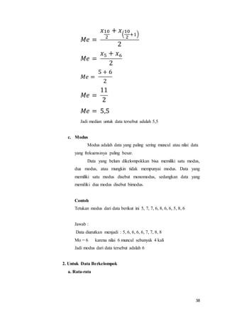 38
𝑀𝑒 =
𝑥10
2
+ 𝑥(
10
2
+1)
2
𝑀𝑒 =
𝑥5 + 𝑥6
2
𝑀𝑒 =
5 + 6
2
𝑀𝑒 =
11
2
𝑀𝑒 = 5,5
Jadi median untuk data tersebut adalah 5,5
c. Modus
Modus adalah data yang paling sering muncul atau nilai data
yang frekuensinya paling besar.
Data yang belum dikelompokkan bisa memiliki satu modus,
dua modus, atau mungkin tidak mempunyai modus. Data yang
memiliki satu modus disebut monomodus, sedangkan data yang
memiliki dua modus disebut bimodus.
Contoh
Tetukan modus dari data berikut ini 5, 7, 7, 6, 8, 6, 6, 5, 8, 6
Jawab :
Data diurutkan menjadi : 5, 6, 6, 6, 6, 7, 7, 8, 8
Mo = 6 karena nilai 6 muncul sebanyak 4 kali
Jadi modus dari data tersebut adalah 6
2. Untuk Data Berkelompok
a. Rata-rata
 