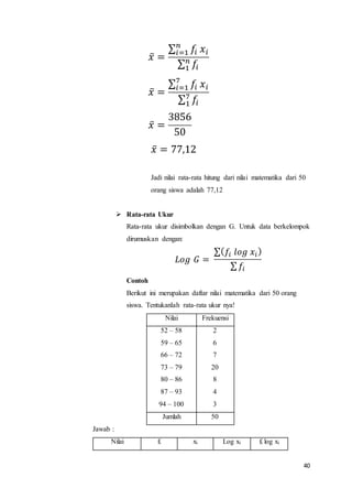 40
𝑥̅ =
∑ 𝑓𝑖
𝑛
𝑖=1 𝑥𝑖
∑ 𝑓𝑖
𝑛
1
𝑥̅ =
∑ 𝑓𝑖
7
𝑖=1 𝑥𝑖
∑ 𝑓𝑖
7
1
𝑥̅ =
3856
50
𝑥̅ = 77,12
Jadi nilai rata-rata hitung dari nilai matematika dari 50
orang siswa adalah 77,12
 Rata-rata Ukur
Rata-rata ukur disimbolkan dengan G. Untuk data berkelompok
dirumuskan dengan:
𝐿𝑜𝑔 𝐺 =
∑( 𝑓𝑖 𝑙𝑜𝑔 𝑥𝑖)
∑ 𝑓𝑖
Contoh
Berikut ini merupakan daftar nilai matematika dari 50 orang
siswa. Tentukanlah rata-rata ukur nya!
Nilai Frekuensi
52 – 58
59 – 65
66 – 72
73 – 79
80 – 86
87 – 93
94 – 100
2
6
7
20
8
4
3
Jumlah 50
Jawab :
Nilai fi xi Log xi fi log xi
 