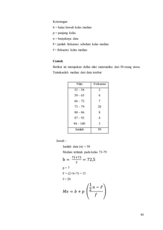 43
Keterangan
b = batas bawah kelas median
p = panjang kelas
n = banyaknya data
F= jumlah frekuensi sebelum kelas median
f = frekuensi kelas median
Contoh
Berikut ini merupakan daftar nilai matematika dari 50 orang siswa.
Tentukanlah median dari data terebut
Nilai Frekuensi
52 – 58
59 – 65
66 – 72
73 – 79
80 – 86
87 – 93
94 – 100
2
6
7
20
8
4
3
Jumlah 50
Jawab :
Jumlah data (n) = 50
Median terlatak pada kelas 73-79
b =
72+73
2
= 72,5
p = 7
F = (2+6+7) = 15
f = 20
𝑀𝑒 = 𝑏 + 𝑝 (
1
2
𝑛 − 𝐹
𝑓
)
 