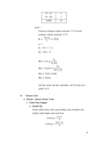 45
87 – 93
94 – 100
4
3
Jumlah 50
Jawab :
Frekuensi terbanyak terlatak pada kelas 73-79, berarti
modusnya terletak pada kelas 73-79.
b =
72+73
2
= 72,5
p = 7
𝑏1 = 20 – 7 = 13
𝑏2= 20-8 = 12
𝑀𝑜 = 𝑏 + 𝑝
𝑏1
𝑏1+𝑏2
𝑀𝑜 = 72,5 + 7
13
13 + 12
𝑀𝑜 = 72,5 + 3,64
𝑀𝑜 = 76,14
Jadi nilai modus dari nilai matematika dari 50 orang siswa
adalah 76,14
II. Ukuran Letak
A. Macam – macam Ukuran Letak
1. Untuk Data Tunggal
a. Kuartil (Q)
Kuartil adalah ukuran letak yang membagi suatu kelompok data
menjadi empat bagian yang sama besar.
𝐿𝑒𝑡𝑎𝑘 𝑄1 =
𝑛 + 1
4
𝐿𝑒𝑡𝑎𝑘 𝑄2 =
2( 𝑛 + 1)
4
 