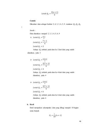 46
𝐿𝑒𝑡𝑎𝑘 𝑄3 =
3( 𝑛 + 1)
4
Contoh
Diketahui data sebagai berikut 2, 4, 3, 3, 6, 5, 9 . tentukan 𝑄1, 𝑄2 , 𝑄3
!
Jawab :
Data diurutkan menjadi 2, 3, 3, 4, 5, 6, 9
 𝐿𝑒𝑡𝑎𝑘 𝑄1 =
𝑛+1
4
𝐿𝑒𝑡𝑎𝑘 𝑄1 =
7 + 1
4
𝐿𝑒𝑡𝑎𝑘 𝑄1 = 2
Artinya 𝑄1 terletak pada data ke-2 dari data yang sudah
diurutkan, yaitu 3
 𝐿𝑒𝑡𝑎𝑘 𝑄2 =
2( 𝑛+1)
4
𝐿𝑒𝑡𝑎𝑘 𝑄2 =
2(7 + 1)
4
𝐿𝑒𝑡𝑎𝑘 𝑄2 = 4
Artinya 𝑄2 terletak pada data ke-4 dari data yang sudah
diurutkan, yaitu 4
 𝐿𝑒𝑡𝑎𝑘 𝑄3 =
3( 𝑛+1)
4
𝐿𝑒𝑡𝑎𝑘 𝑄3 =
3(7 + 1)
4
𝐿𝑒𝑡𝑎𝑘 𝑄3 = 6
Artinya 𝑄3 terletak pada data ke-6 dari data yang sudah
diurutkan, yaitu 6
b. Desil
Desil merupakan sekumpulan data yang dibagi menjadi 10 bagian
sama banyak
𝐷𝑖 =
𝑖
10
( 𝑛 + 1)
 