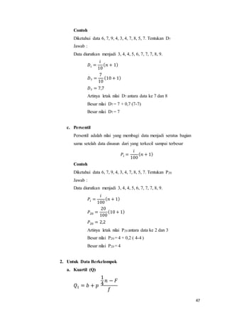 47
Contoh
Diketahui data 6, 7, 9, 4, 3, 4, 7, 8, 5, 7. Tentukan D7
Jawab :
Data diurutkan menjadi 3, 4, 4, 5, 6, 7, 7, 7, 8, 9.
𝐷𝑖 =
𝑖
10
( 𝑛 + 1)
𝐷7 =
7
10
(10 + 1)
𝐷7 = 7,7
Artinya letak nilai D7 antara data ke 7 dan 8
Besar nilai D7 = 7 + 0,7 (7-7)
Besar nilai D7 = 7
c. Persentil
Persentil adalah nilai yang membagi data menjadi seratus bagian
sama setelah data disusun dari yang terkecil sampai terbesar
𝑃𝑖 =
𝑖
100
( 𝑛 + 1)
Contoh
Diketahui data 6, 7, 9, 4, 3, 4, 7, 8, 5, 7. Tentukan P20
Jawab :
Data diurutkan menjadi 3, 4, 4, 5, 6, 7, 7, 7, 8, 9.
𝑃𝑖 =
𝑖
100
( 𝑛 + 1)
𝑃20 =
20
100
(10 + 1)
𝑃20 = 2,2
Artinya letak nilai P20 antara data ke 2 dan 3
Besar nilai P20 = 4 + 0,2 ( 4-4 )
Besar nilai P20 = 4
2. Untuk Data Berkelompok
a. Kuartil (Q)
𝑄1 = 𝑏 + 𝑝
1
4
𝑛 − 𝐹
𝑓
 