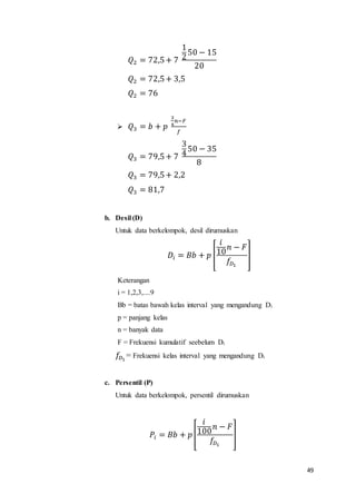49
𝑄2 = 72,5+ 7
1
2
50 − 15
20
𝑄2 = 72,5+ 3,5
𝑄2 = 76
 𝑄3 = 𝑏 + 𝑝
3
4
𝑛−𝐹
𝑓
𝑄3 = 79,5+ 7
3
4
50 − 35
8
𝑄3 = 79,5+ 2,2
𝑄3 = 81,7
b. Desil (D)
Untuk data berkelompok, desil dirumuskan
𝐷𝑖 = 𝐵𝑏 + 𝑝 [
𝑖
10
𝑛 − 𝐹
𝑓𝐷1
]
Keterangan
i = 1,2,3,....9
Bb = batas bawah kelas interval yang mengandung Di
p = panjang kelas
n = banyak data
F = Frekuensi kumulatif seebelum Di
𝑓𝐷1
= Frekuensi kelas interval yang mengandung Di
c. Persentil (P)
Untuk data berkelompok, persentil dirumuskan
𝑃𝑖 = 𝐵𝑏 + 𝑝[
𝑖
100
𝑛 − 𝐹
𝑓𝐷1
]
 