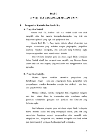 5
BAB I
STATISTIKA DAN MACAM-MACAM DATA
I. Pengertian Statistik dan Statistika
A. Pengertian Statistik
Menurut Prof. Drs. Sutrisno Hadi MA, statistik adalah cara untuk
mengolah data dan menarik kesimpulan-kesimpulan yang teliti dan
keputusan-keputusan yang logik dari pengolahan data.
Menurut Prof. Dr. H. Agus Irianto, statistik adalah sekumpulan cara
maupun aturan-aturan yang berkaitan dengan pengumpulan, pengolahan
(analisis), penarikan kesimpulan, atas data-data yang berbentuk angka
dengan menggunakan suatu asumsi-asumsi tertentu.
Dari beberapa pengetian para ahli diatas, dapat ditarik kesimpulan
bahwa Statistik adalah data mengenai suatu masalah, yang biasanya disusun
dalam tabel dan atau diagram, yang melukiskan atau menggambarkan suatu
persoalan.
B. Pengertian Statistika
Menurut Sujana, statistika merupakan pengetahuan yang
berhubungan dengan cara-cara pengumpuam fakta, pengolahan serta
penganalisanya, penarikan kesimpulan, penyajian dan publikasi dari data-
data yang berbentuk angka
Menurut Sudrajat, statistika merupakan Ilmu pengetahuan mengenai
cara dan aturan dalam hal pengumpulan data, pengolahan, analisa,
penarikan keseimpulan, penyajian dan publikasi dari kata-kata yang
berbentu angka.
Dari beberapa pengetian para ahli diatas, dapat ditarik kesimpulan
bahwa statistika adalah ilmu yang mempelajari statistik, yaitu ilmu yang
mempelajari bagaimana caranya mengumpulkan data, mengolah data,
menyajikan data, menganalisis data, membuat kesimpulan dari hasil analisis
data dan mengambil keputusan berdasarkan hasil kesimpulan.
 