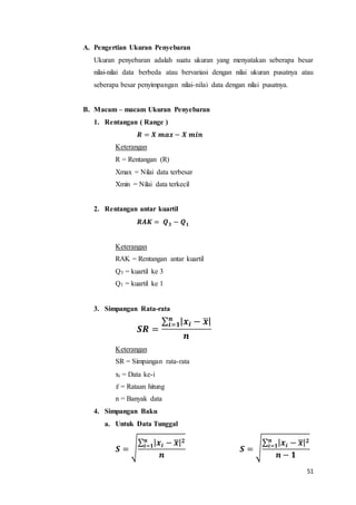51
A. Pengertian Ukuran Penyebaran
Ukuran penyebaran adalah suatu ukuran yang menyatakan seberapa besar
nilai-nilai data berbeda atau bervariasi dengan nilai ukuran pusatnya atau
seberapa besar penyimpangan nilai-nilai data dengan nilai pusatnya.
B. Macam – macam Ukuran Penyebaran
1. Rentangan ( Range )
𝑹 = 𝑿 𝒎𝒂𝒙 − 𝑿 𝒎𝒊𝒏
Keterangan
R = Rentangan (R)
Xmax = Nilai data terbesar
Xmin = Nilai data terkecil
2. Rentangan antar kuartil
𝑹𝑨𝑲 = 𝑸 𝟑 − 𝑸 𝟏
Keterangan
RAK = Rentangan antar kuartil
Q3 = kuartil ke 3
Q1 = kuartil ke 1
3. Simpangan Rata-rata
𝑺𝑹 =
∑ | 𝒙𝒊 − 𝒙̅|𝒏
𝒊=𝟏
𝒏
Keterangan
SR = Simpangan rata-rata
x𝑖 = Data ke-i
𝑥̅ = Rataan hitung
n = Banyak data
4. Simpangan Baku
a. Untuk Data Tunggal
𝑺 = √
∑ | 𝒙𝒊 − 𝒙̅| 𝟐𝒏
𝒊=𝟏
𝒏
𝑺 = √
∑ | 𝒙𝒊 − 𝒙̅| 𝟐𝒏
𝒊=𝟏
𝒏 − 𝟏
 