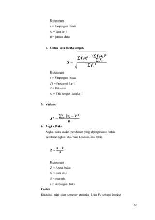52
Keterangan
s = Simpangan baku
xi = data ke-i
n = jumlah data
b. Untuk data Berkelompok
𝑺 = √
∑ 𝒇𝒊 𝒙𝒊
𝟐
−
(∑ 𝒇𝒊 𝒙𝒊) 𝟐
∑ 𝒇𝒊
∑ 𝒇𝒊
−𝟏
Keterangan
s = Simpangan baku
𝑓𝑖 = Frekuensi ke-i
𝑥̅ = Rata-rata
xi = Titik tengah data ke-i
5. Varians
𝑺 𝟐
=
∑ | 𝒙𝒊 − 𝒙̅| 𝟐𝒏
𝒊=𝟏
𝒏
6. Angka Baku
Angka baku adalah perubahan yang dipergunakan untuk
membandingkan dua buah keadaan atau lebih.
𝒁 =
𝒙 − 𝒙̅
𝑺
Keterangan
Z = Angka baku
xi = data ke-i
𝑥̅ = rata-rata
s = simpangan baku
Contoh
Diketahui nilai ujian semester statistika kelas IV sebagai berikut
 